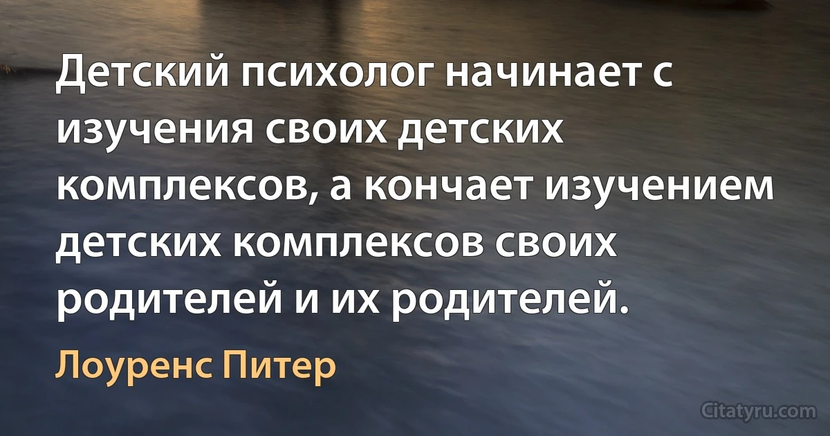 Детский психолог начинает с изучения своих детских комплексов, а кончает изучением детских комплексов своих родителей и их родителей. (Лоуренс Питер)