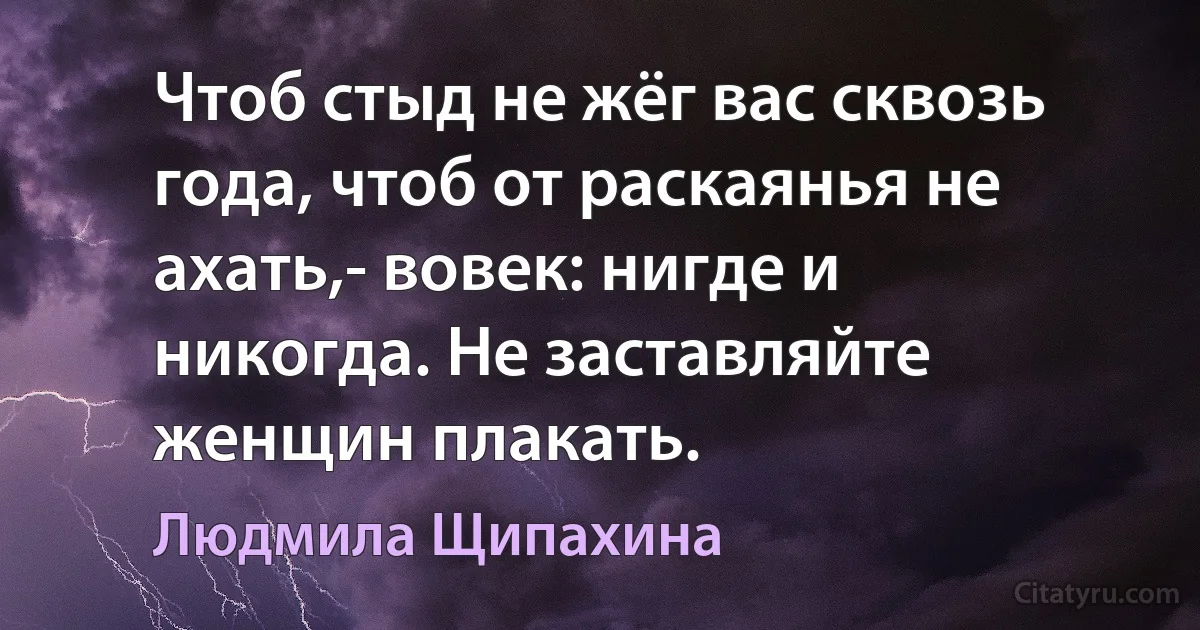 Чтоб стыд не жёг вас сквозь года, чтоб от раскаянья не ахать,- вовек: нигде и никогда. Не заставляйте женщин плакать. (Людмила Щипахина)