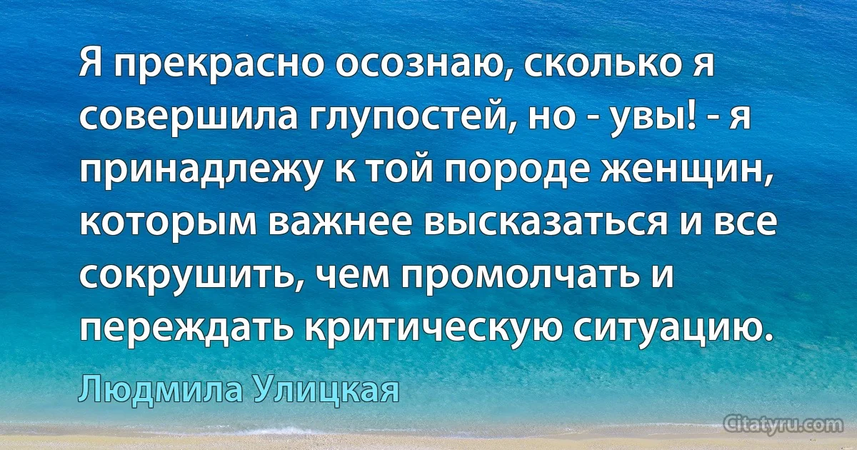 Я прекрасно осознаю, сколько я совершила глупостей, но - увы! - я принадлежу к той породе женщин, которым важнее высказаться и все сокрушить, чем промолчать и переждать критическую ситуацию. (Людмила Улицкая)