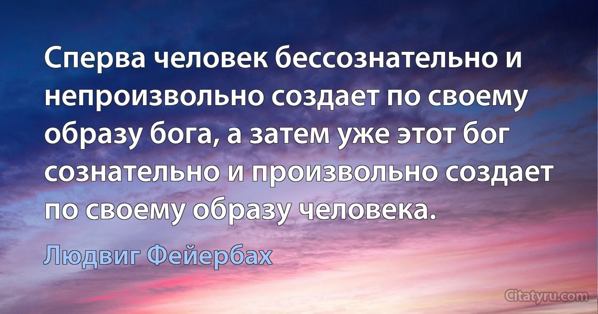 Сперва человек бессознательно и непроизвольно создает по своему образу бога, а затем уже этот бог сознательно и произвольно создает по своему образу человека. (Людвиг Фейербах)