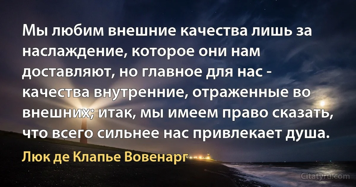 Мы любим внешние качества лишь за наслаждение, которое они нам доставляют, но главное для нас - качества внутренние, отраженные во внешних; итак, мы имеем право сказать, что всего сильнее нас привлекает душа. (Люк де Клапье Вовенарг)