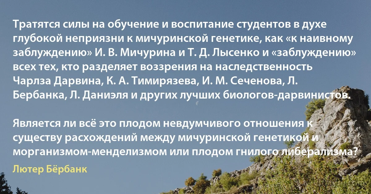 Тратятся силы на обучение и воспитание студентов в духе глубокой неприязни к мичуринской генетике, как «к наивному заблуждению» И. В. Мичурина и Т. Д. Лысенко и «заблуждению» всех тех, кто разделяет воззрения на наследственность Чарлза Дарвина, К. А. Тимирязева, И. М. Сеченова, Л. Бербанка, Л. Даниэля и других лучших биологов-дарвинистов.

Является ли всё это плодом невдумчивого отношения к существу расхождений между мичуринской генетикой и морганизмом-менделизмом или плодом гнилого либерализма? (Лютер Бёрбанк)