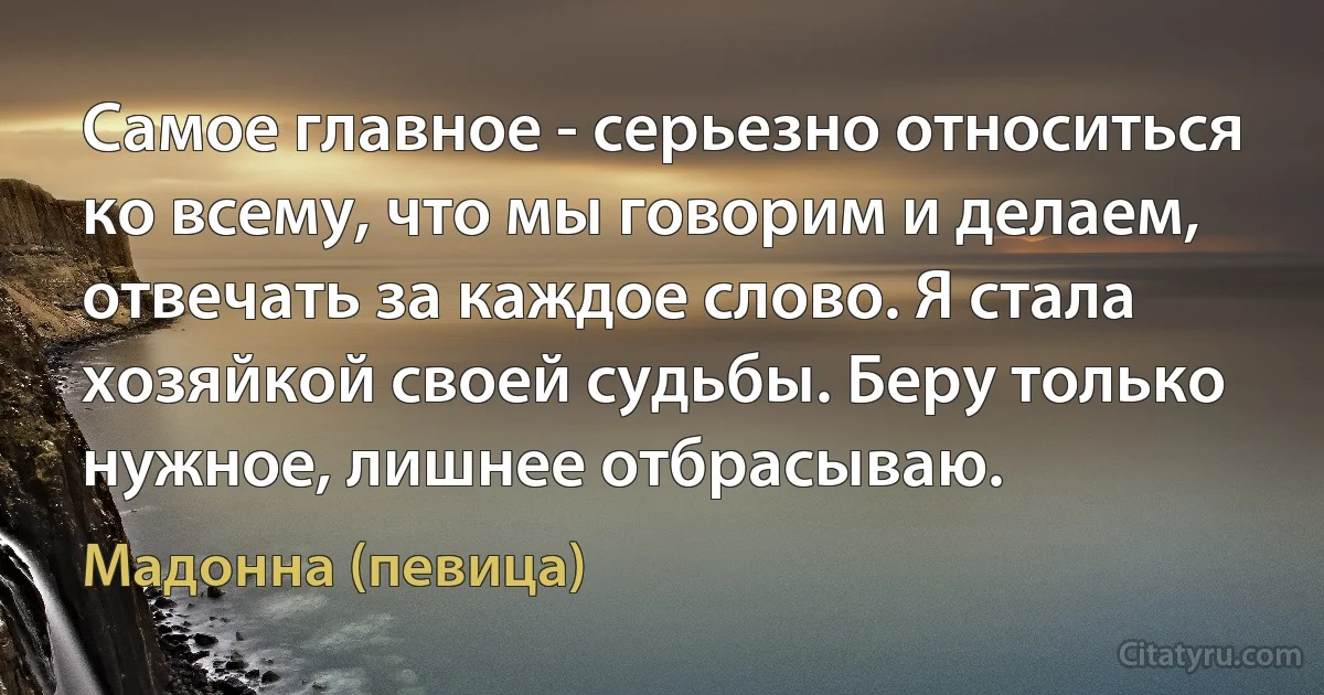 Самое главное - серьезно относиться ко всему, что мы говорим и делаем, отвечать за каждое слово. Я стала хозяйкой своей судьбы. Беру только нужное, лишнее отбрасываю. (Мадонна (певица))