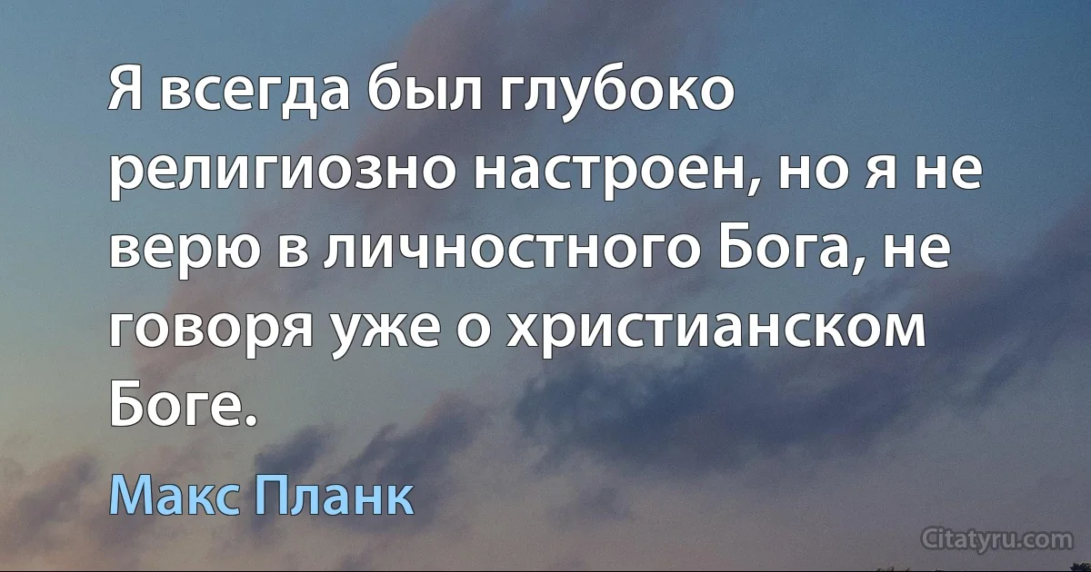 Я всегда был глубоко религиозно настроен, но я не верю в личностного Бога, не говоря уже о христианском Боге. (Макс Планк)