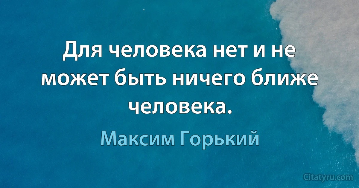 Для человека нет и не может быть ничего ближе человека. (Максим Горький)