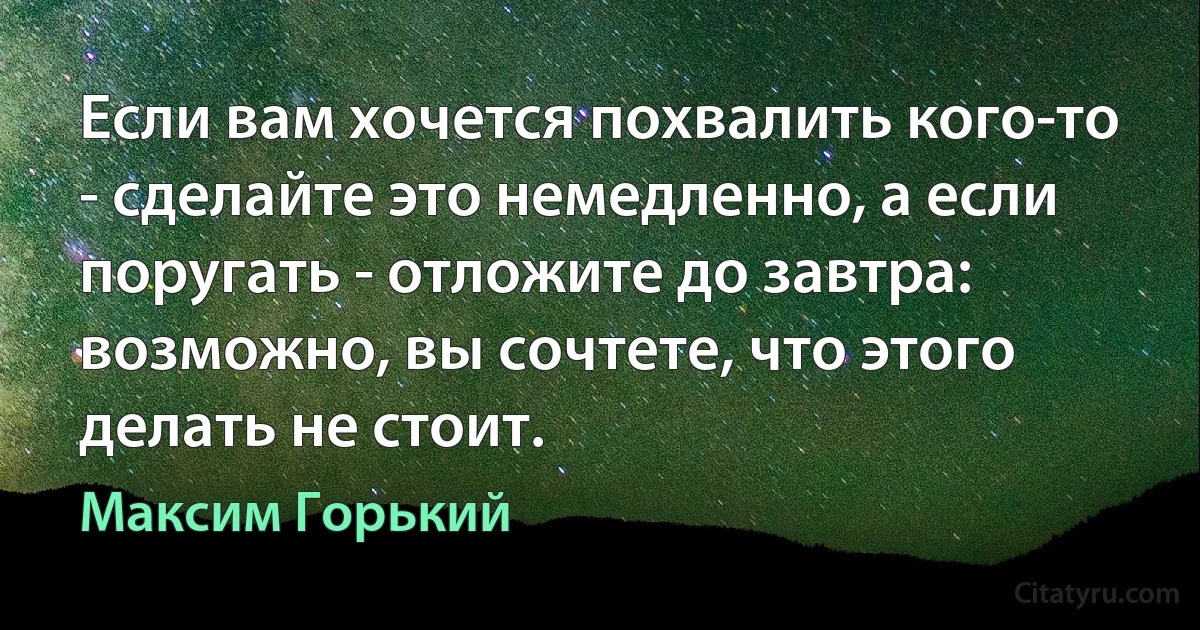 Если вам хочется похвалить кого-то - сделайте это немедленно, а если поругать - отложите до завтра: возможно, вы сочтете, что этого делать не стоит. (Максим Горький)