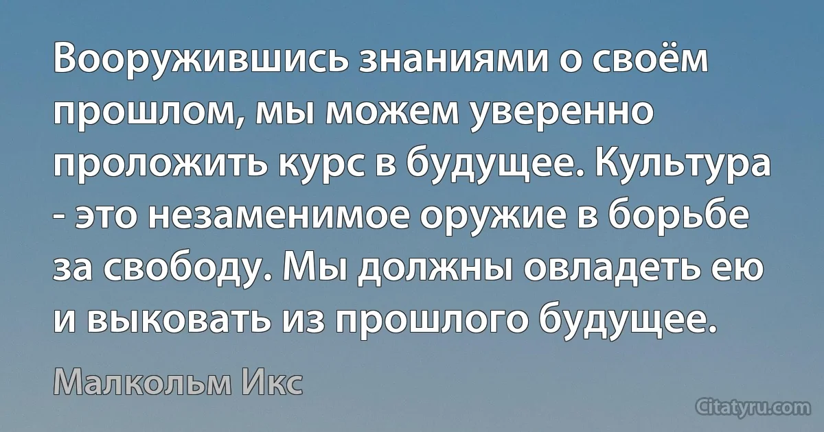 Вооружившись знаниями о своём прошлом, мы можем уверенно проложить курс в будущее. Культура - это незаменимое оружие в борьбе за свободу. Мы должны овладеть ею и выковать из прошлого будущее. (Малкольм Икс)