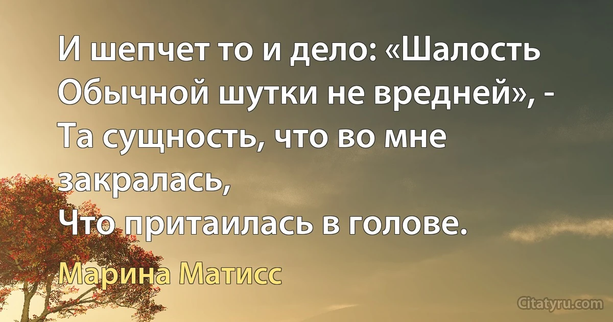 И шепчет то и дело: «Шалость
Обычной шутки не вредней», -
Та сущность, что во мне закралась,
Что притаилась в голове. (Марина Матисс)