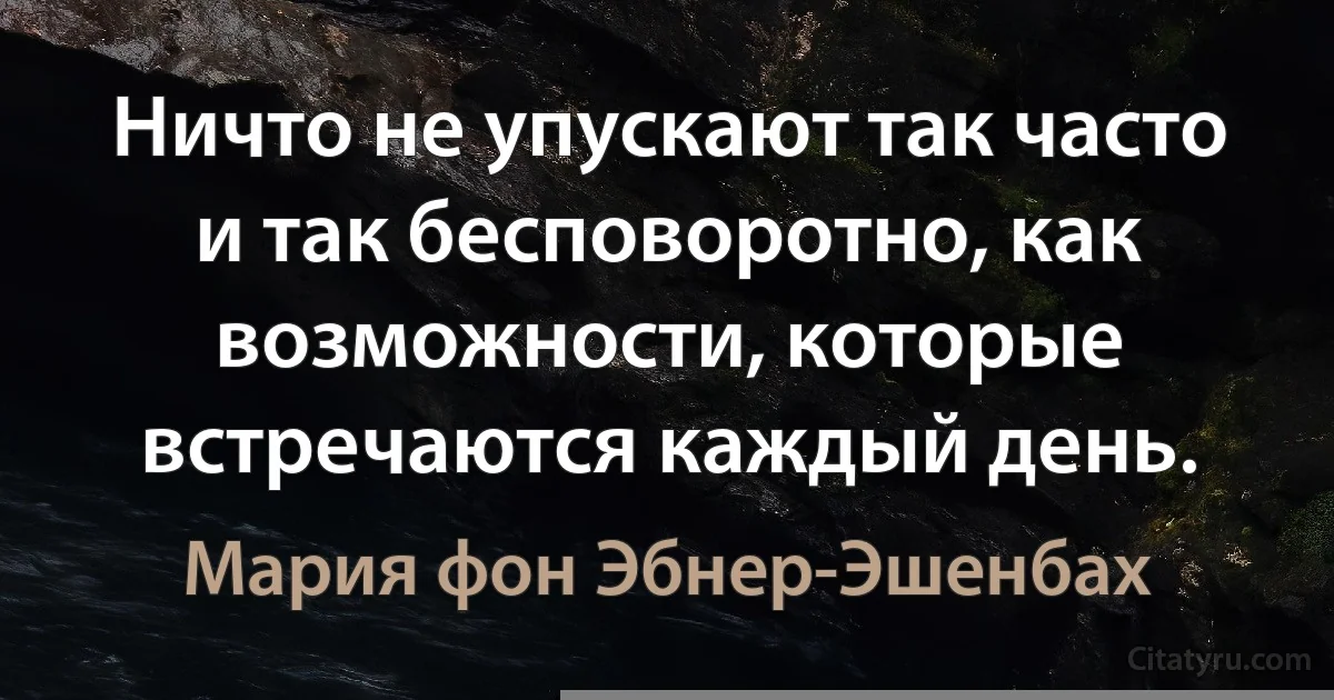 Ничто не упускают так часто и так бесповоротно, как возможности, которые встречаются каждый день. (Мария фон Эбнер-Эшенбах)