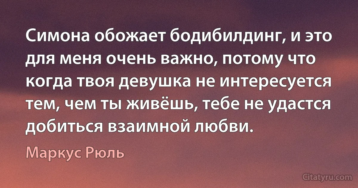 Симона обожает бодибилдинг, и это для меня очень важно, потому что когда твоя девушка не интересуется тем, чем ты живёшь, тебе не удастся добиться взаимной любви. (Маркус Рюль)