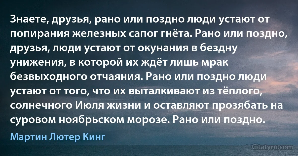 Знаете, друзья, рано или поздно люди устают от попирания железных сапог гнёта. Рано или поздно, друзья, люди устают от окунания в бездну унижения, в которой их ждёт лишь мрак безвыходного отчаяния. Рано или поздно люди устают от того, что их выталкивают из тёплого, солнечного Июля жизни и оставляют прозябать на суровом ноябрьском морозе. Рано или поздно. (Мартин Лютер Кинг)