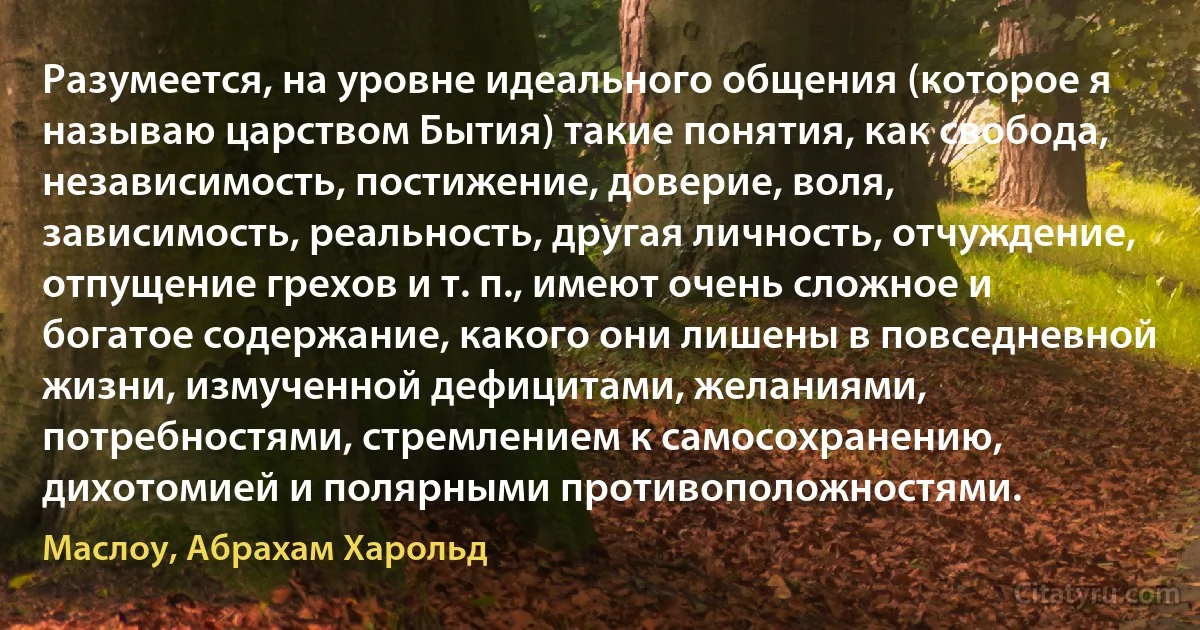 Разумеется, на уровне идеального общения (которое я называю царством Бытия) такие понятия, как свобода, независимость, постижение, доверие, воля, зависимость, реальность, другая личность, отчуждение, отпущение грехов и т. п., имеют очень сложное и богатое содержание, какого они лишены в повседневной жизни, измученной дефицитами, желаниями, потребностями, стремлением к самосохранению, дихотомией и полярными противоположностями. (Маслоу, Абрахам Харольд)