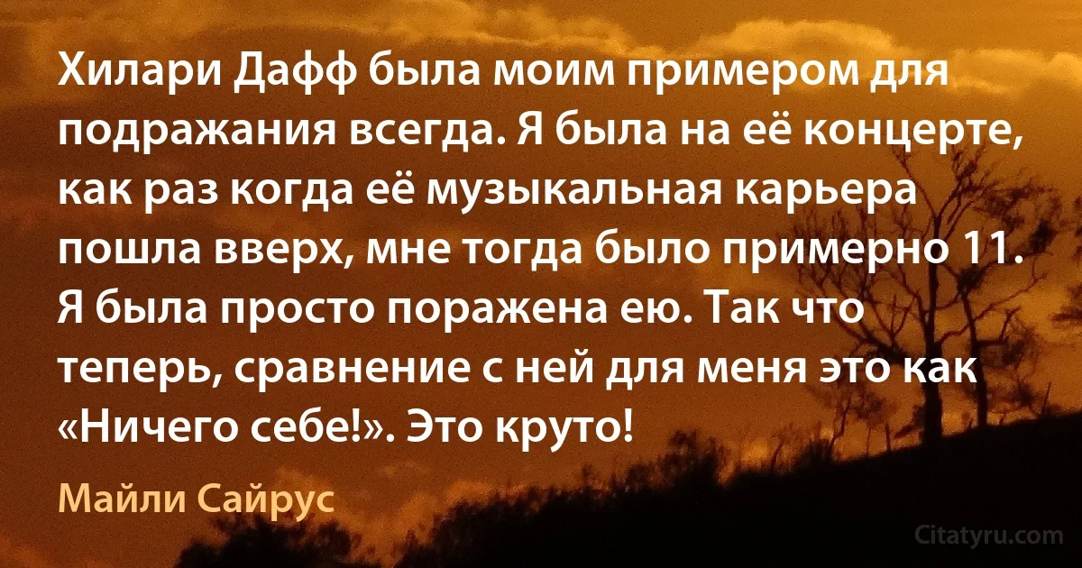 Хилари Дафф была моим примером для подражания всегда. Я была на её концерте, как раз когда её музыкальная карьера пошла вверх, мне тогда было примерно 11. Я была просто поражена ею. Так что теперь, сравнение с ней для меня это как «Ничего себе!». Это круто! (Майли Сайрус)