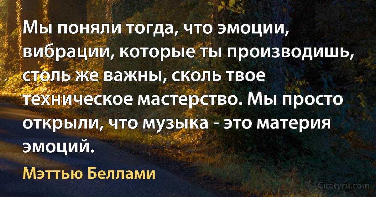 Мы поняли тогда, что эмоции, вибрации, которые ты производишь, столь же важны, сколь твое техническое мастерство. Мы просто открыли, что музыка - это материя эмоций. (Мэттью Беллами)