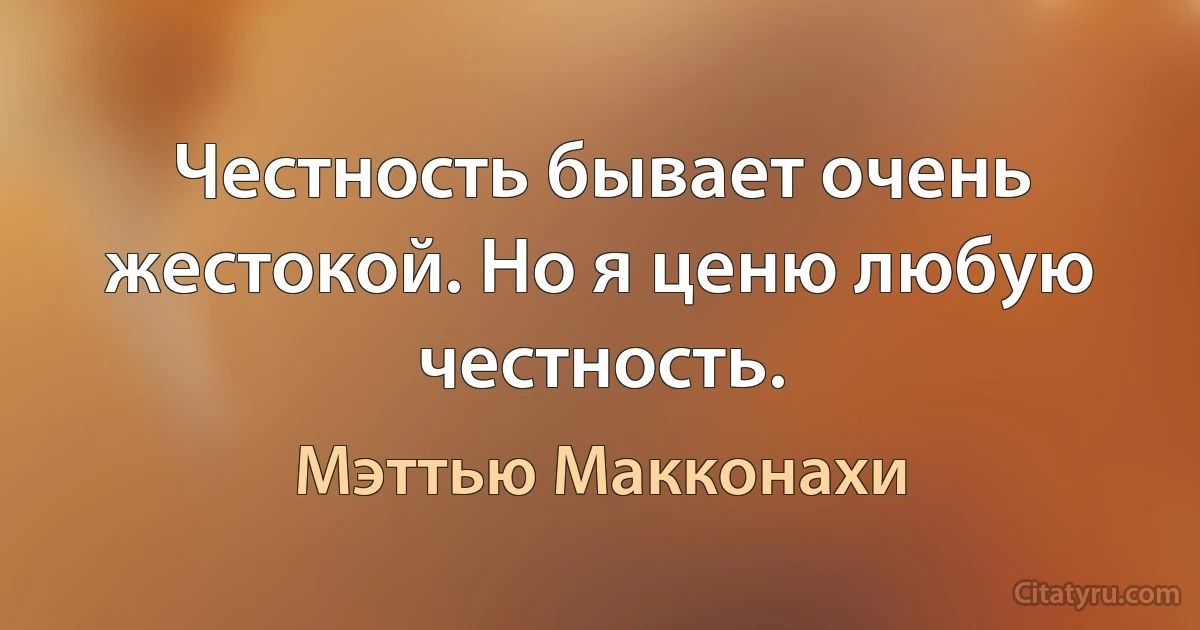 Честность бывает очень жестокой. Но я ценю любую честность. (Мэттью Макконахи)