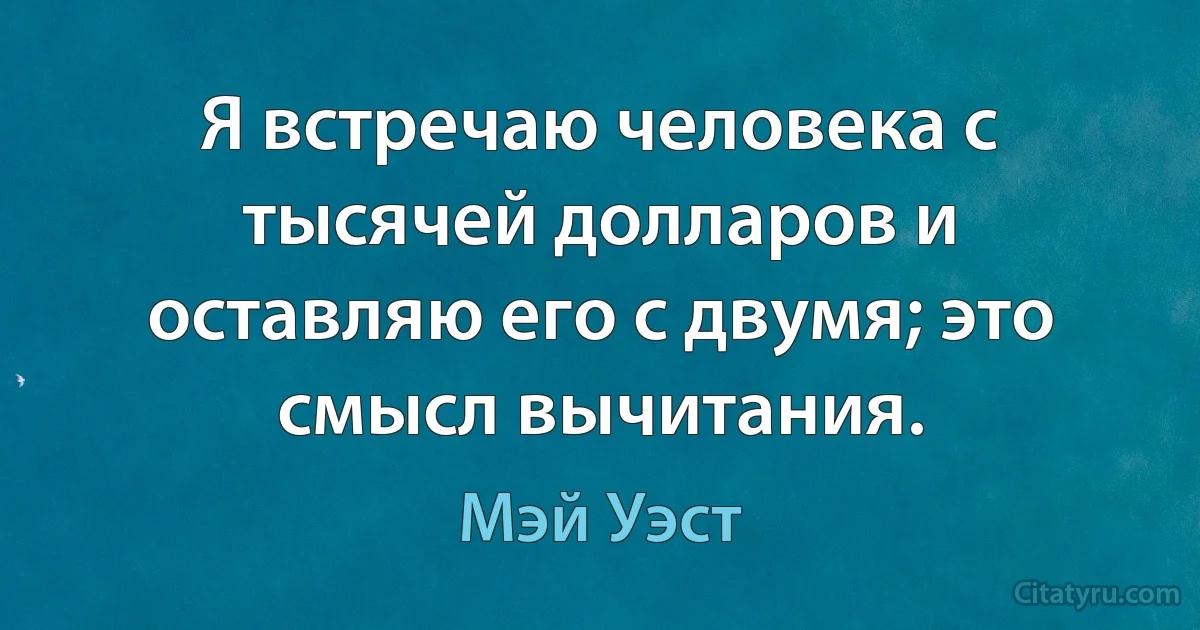 Я встречаю человека с тысячей долларов и оставляю его с двумя; это смысл вычитания. (Мэй Уэст)