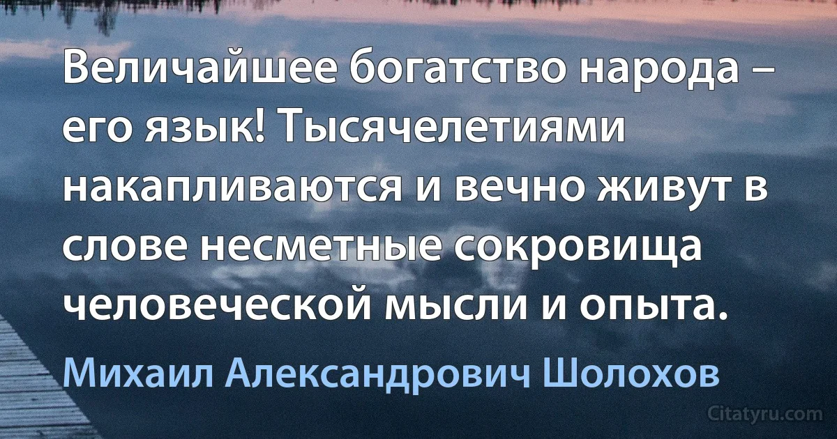 Величайшее богатство народа – его язык! Тысячелетиями накапливаются и вечно живут в слове несметные сокровища человеческой мысли и опыта. (Михаил Александрович Шолохов)