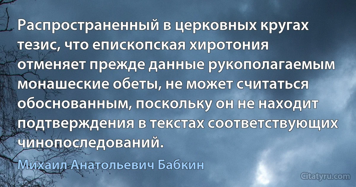 Распространенный в церковных кругах тезис, что епископская хиротония отменяет прежде данные рукополагаемым монашеские обеты, не может считаться обоснованным, поскольку он не находит подтверждения в текстах соответствующих чинопоследований. (Михаил Анатольевич Бабкин)