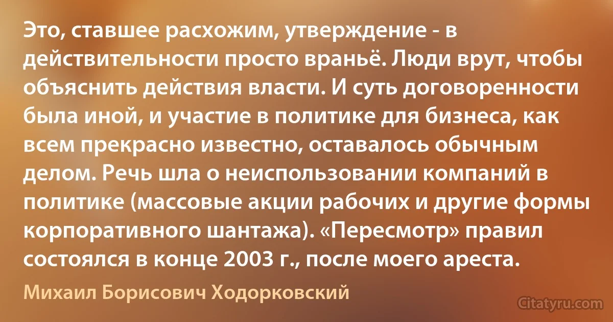 Это, ставшее расхожим, утверждение - в действительности просто враньё. Люди врут, чтобы объяснить действия власти. И суть договоренности была иной, и участие в политике для бизнеса, как всем прекрасно известно, оставалось обычным делом. Речь шла о неиспользовании компаний в политике (массовые акции рабочих и другие формы корпоративного шантажа). «Пересмотр» правил состоялся в конце 2003 г., после моего ареста. (Михаил Борисович Ходорковский)