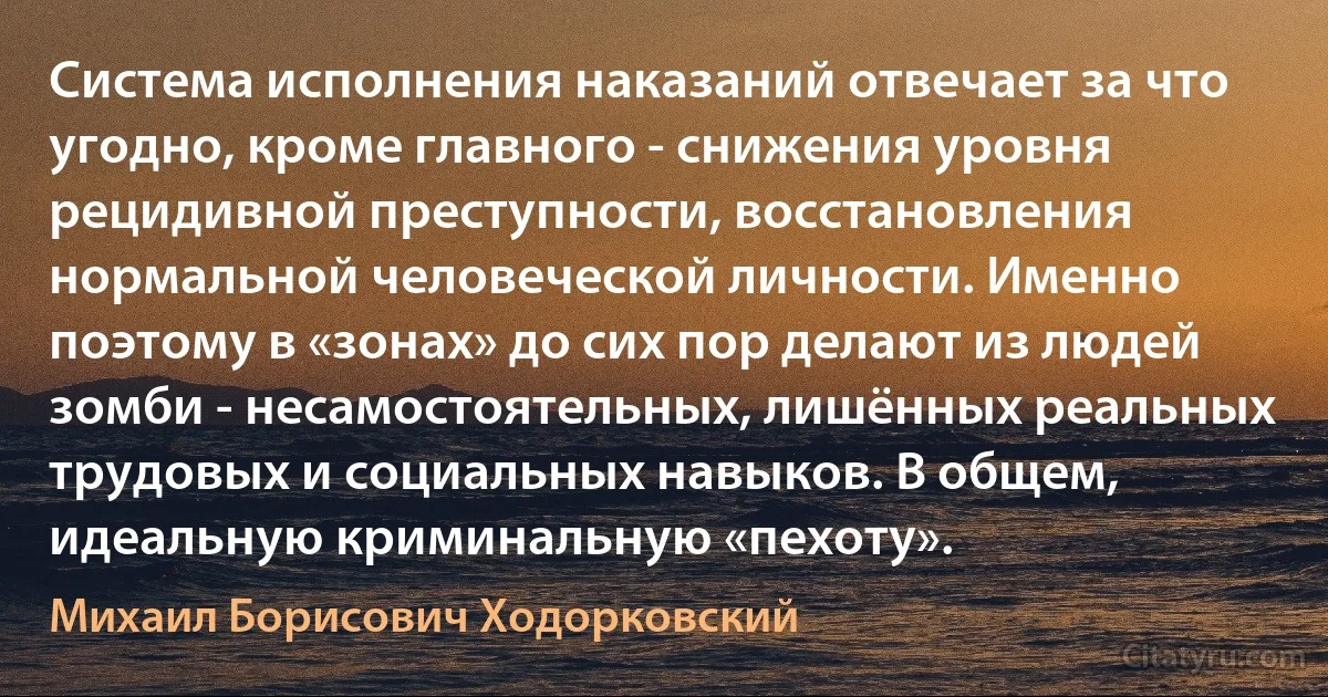 Система исполнения наказаний отвечает за что угодно, кроме главного - снижения уровня рецидивной преступности, восстановления нормальной человеческой личности. Именно поэтому в «зонах» до сих пор делают из людей зомби - несамостоятельных, лишённых реальных трудовых и социальных навыков. В общем, идеальную криминальную «пехоту». (Михаил Борисович Ходорковский)