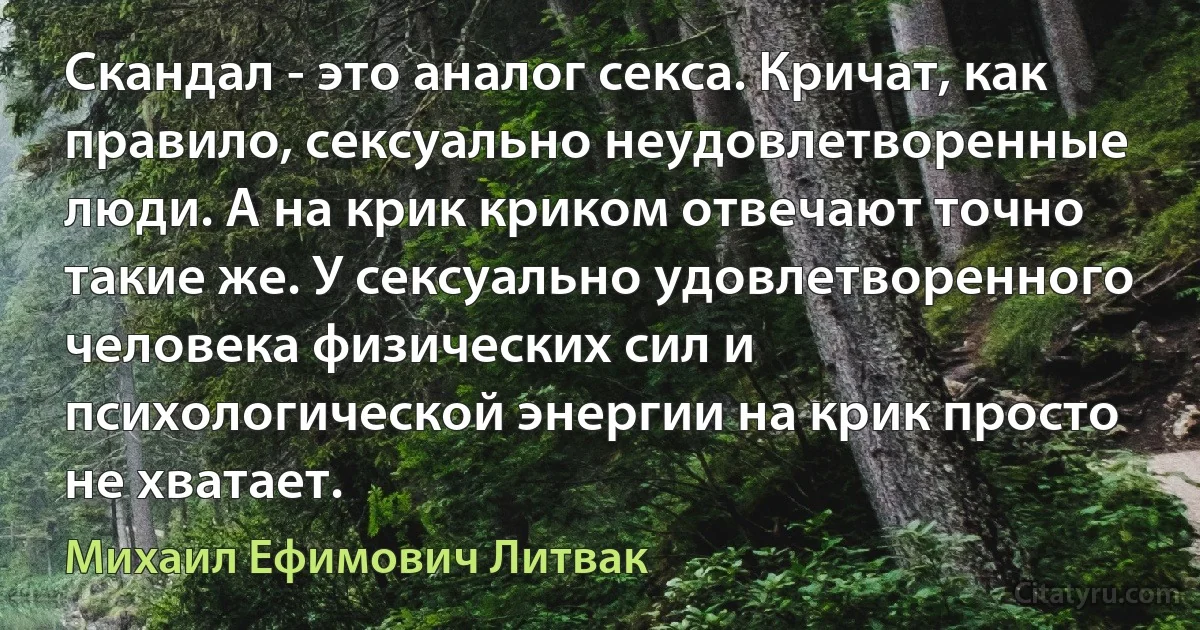 Скандал - это аналог секса. Кричат, как правило, сексуально неудовлетворенные люди. А на крик криком отвечают точно такие же. У сексуально удовлетворенного человека физических сил и психологической энергии на крик просто не хватает. (Михаил Ефимович Литвак)