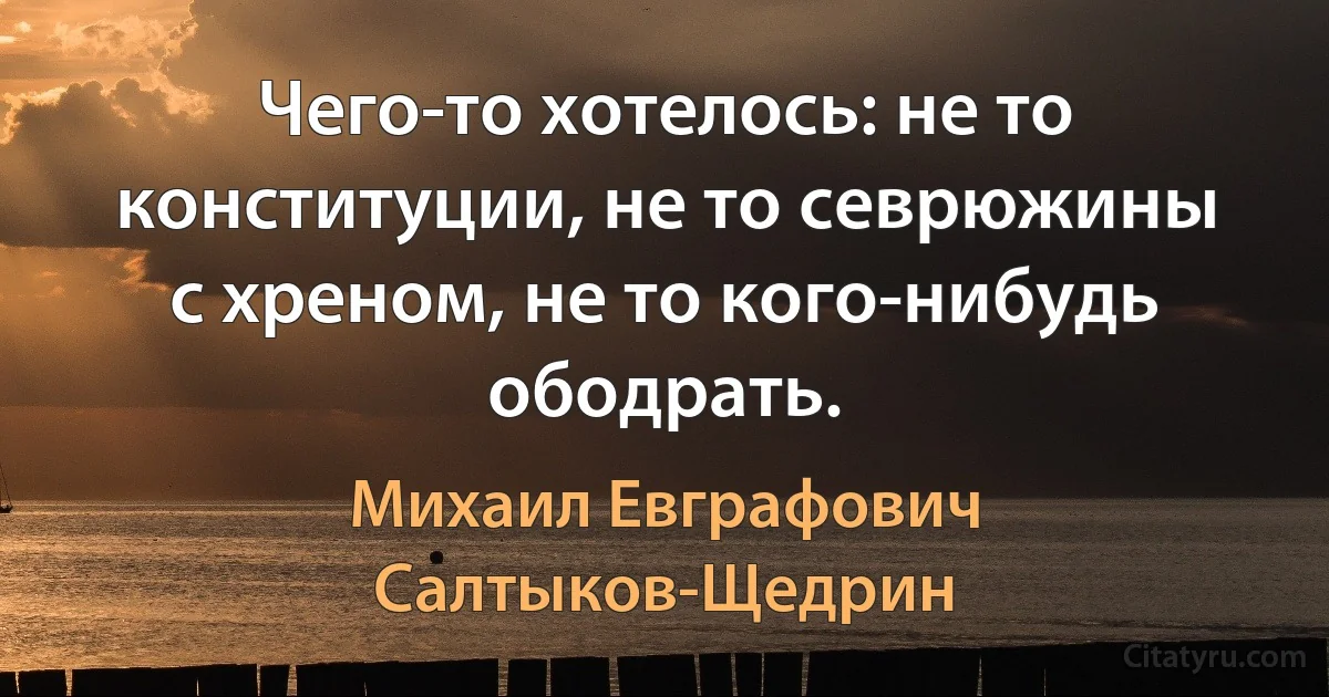 Чего-то хотелось: не то конституции, не то севрюжины с хреном, не то кого-нибудь ободрать. (Михаил Евграфович Салтыков-Щедрин)