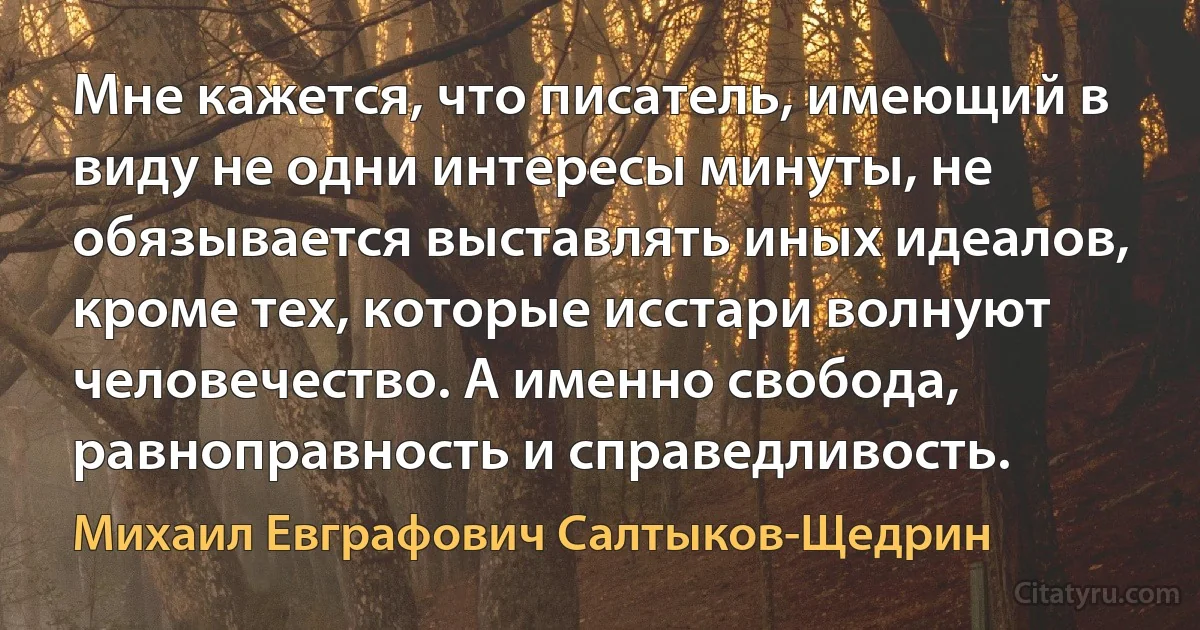 Мне кажется, что писатель, имеющий в виду не одни интересы минуты, не обязывается выставлять иных идеалов, кроме тех, которые исстари волнуют человечество. А именно свобода, равноправность и справедливость. (Михаил Евграфович Салтыков-Щедрин)