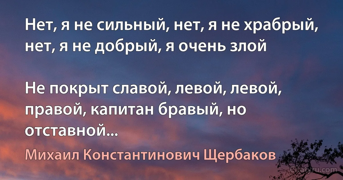 Нет, я не сильный, нет, я не храбрый, нет, я не добрый, я очень злой

Не покрыт славой, левой, левой, правой, капитан бравый, но отставной... (Михаил Константинович Щербаков)