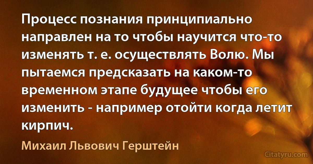 Процесс познания принципиально направлен на то чтобы научится что-то изменять т. е. осуществлять Волю. Мы пытаемся предсказать на каком-то временном этапе будущее чтобы его изменить - например отойти когда летит кирпич. (Михаил Львович Герштейн)