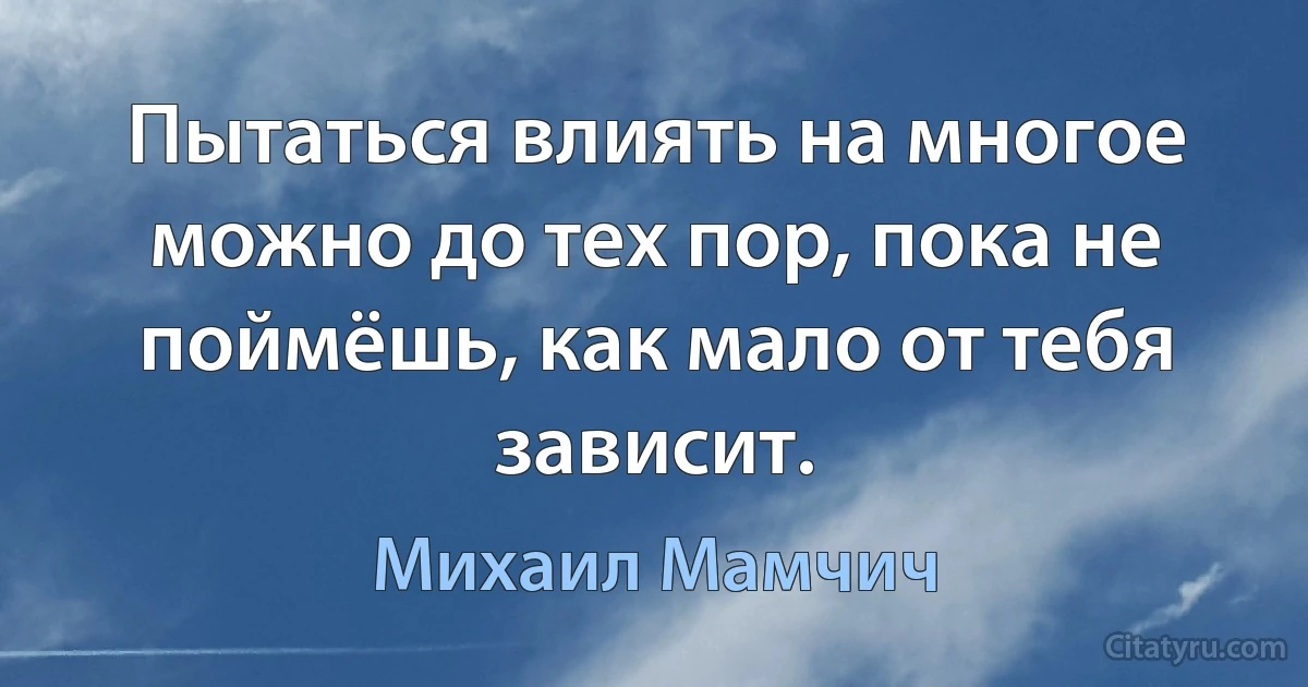 Пытаться влиять на многое можно до тех пор, пока не поймёшь, как мало от тебя зависит. (Михаил Мамчич)