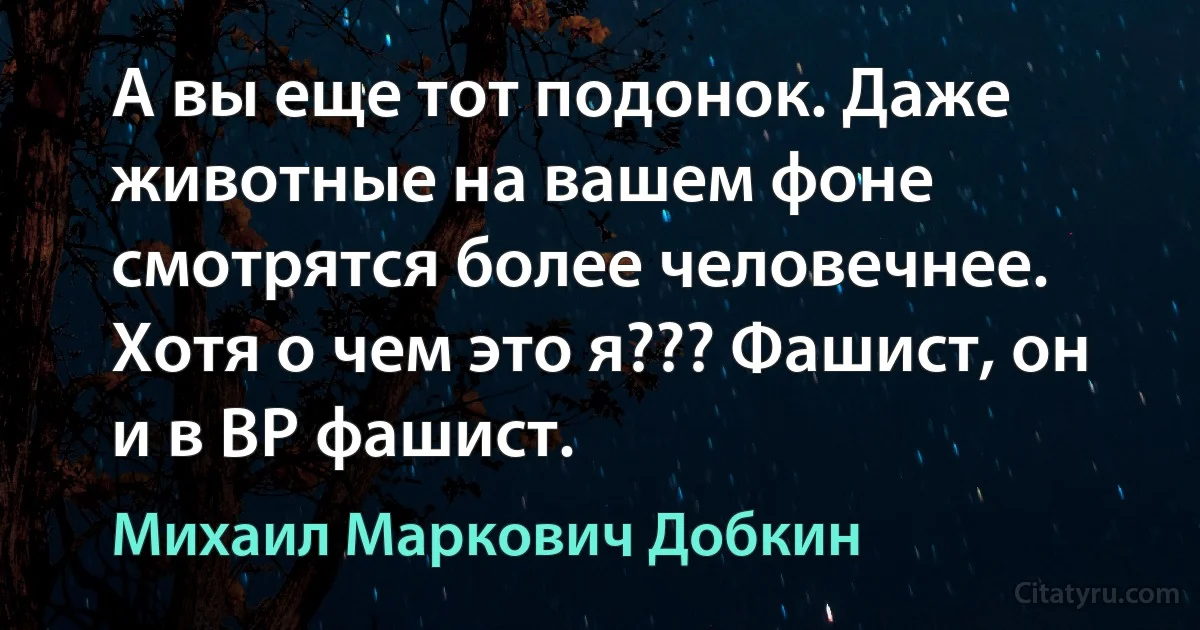 А вы еще тот подонок. Даже животные на вашем фоне смотрятся более человечнее. Хотя о чем это я??? Фашист, он и в ВР фашист. (Михаил Маркович Добкин)