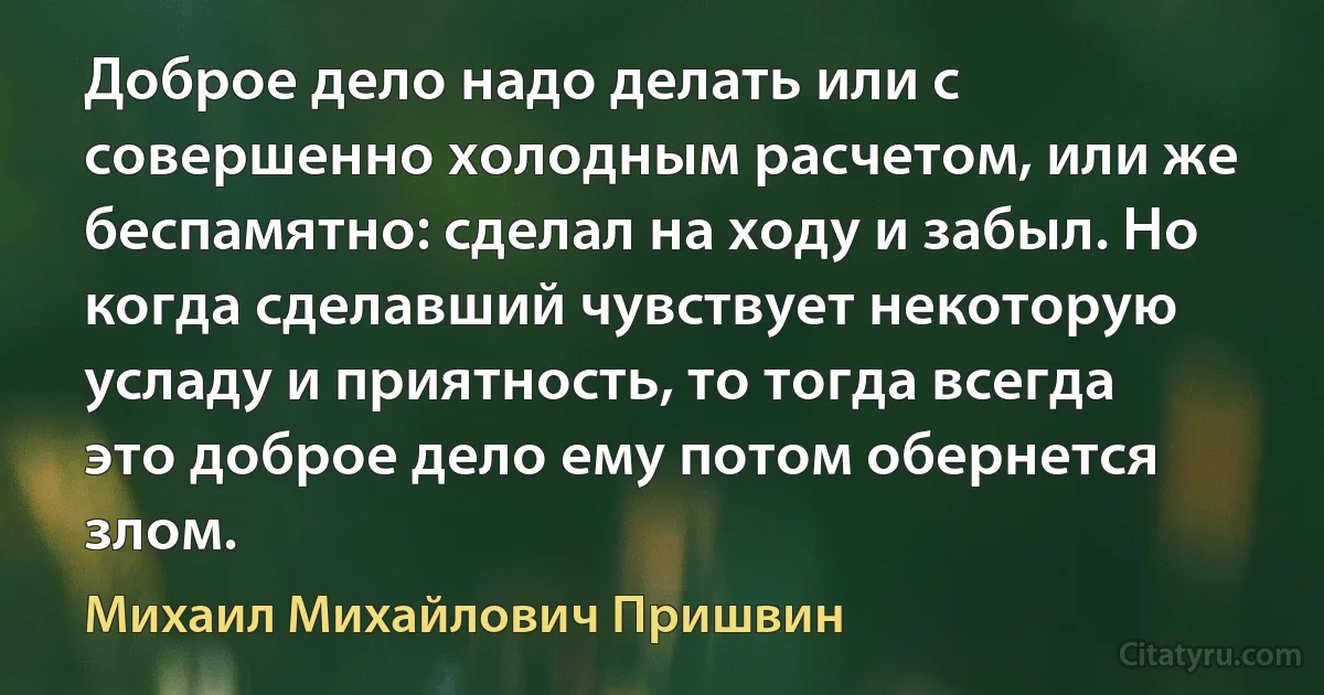 Доброе дело надо делать или с совершенно холодным расчетом, или же беспамятно: сделал на ходу и забыл. Но когда сделавший чувствует некоторую усладу и приятность, то тогда всегда это доброе дело ему потом обернется злом. (Михаил Михайлович Пришвин)