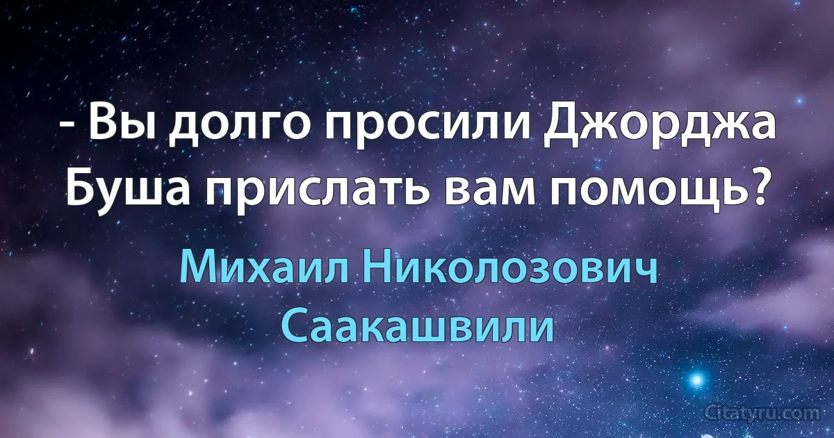 - Вы долго просили Джорджа Буша прислать вам помощь? (Михаил Николозович Саакашвили)