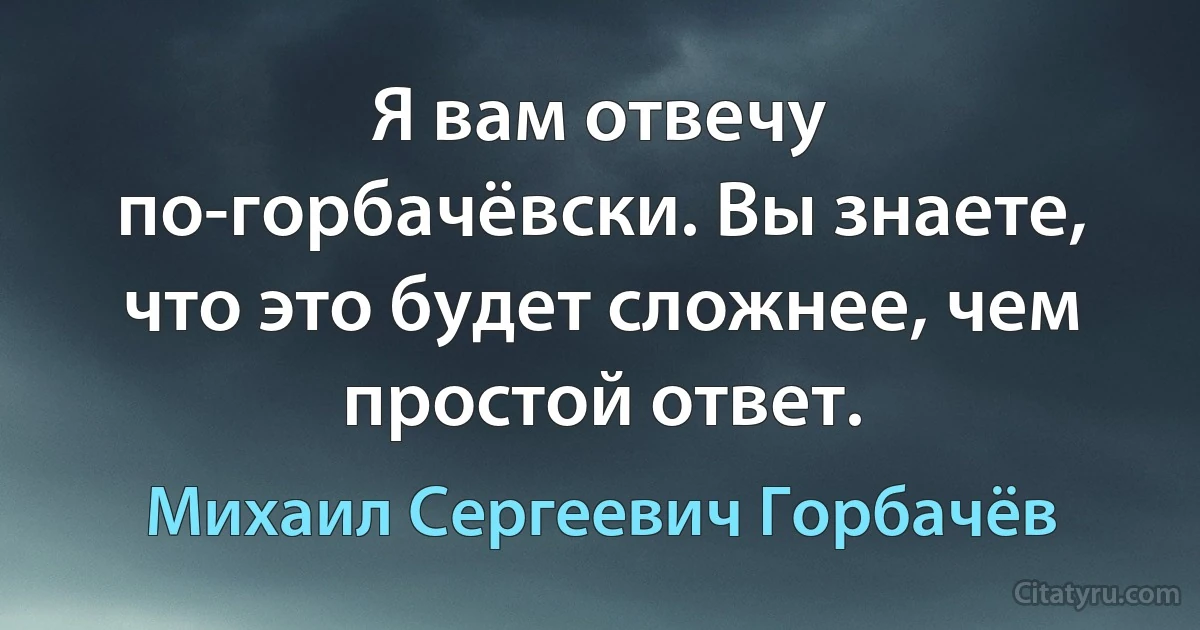 Я вам отвечу по-горбачёвски. Вы знаете, что это будет сложнее, чем простой ответ. (Михаил Сергеевич Горбачёв)