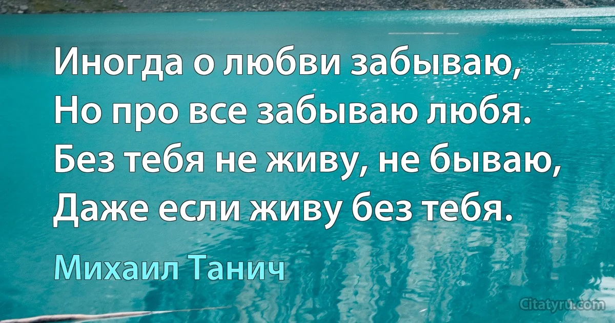 Иногда о любви забываю,
Но про все забываю любя.
Без тебя не живу, не бываю,
Даже если живу без тебя. (Михаил Танич)