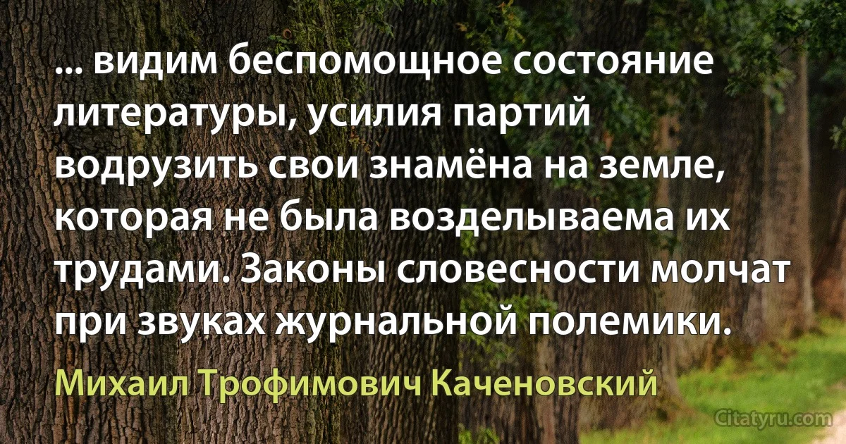 ... видим беспомощное состояние литературы, усилия партий водрузить свои знамёна на земле, которая не была возделываема их трудами. Законы словесности молчат при звуках журнальной полемики. (Михаил Трофимович Каченовский)