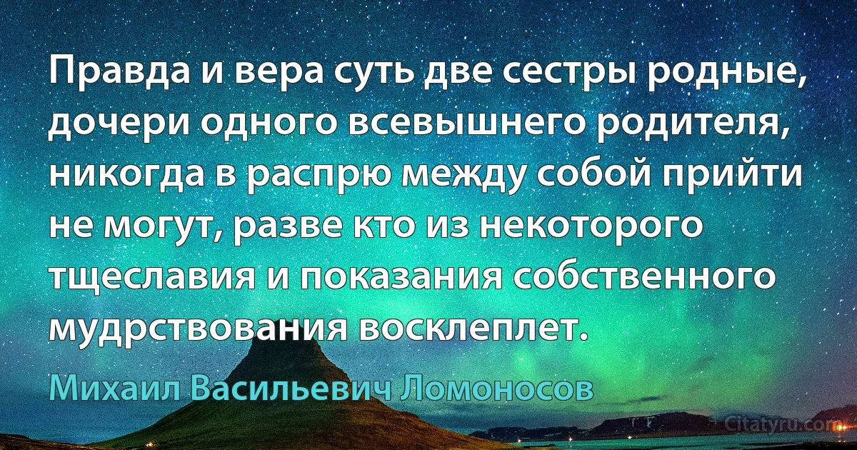 Правда и вера суть две сестры родные, дочери одного всевышнего родителя, никогда в распрю между собой прийти не могут, разве кто из некоторого тщеславия и показания собственного мудрствования восклеплет. (Михаил Васильевич Ломоносов)