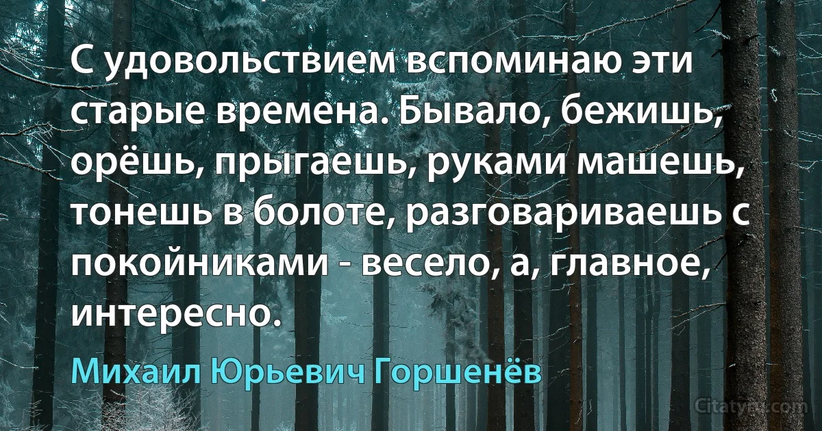 С удовольствием вспоминаю эти старые времена. Бывало, бежишь, орёшь, прыгаешь, руками машешь, тонешь в болоте, разговариваешь с покойниками - весело, а, главное, интересно. (Михаил Юрьевич Горшенёв)