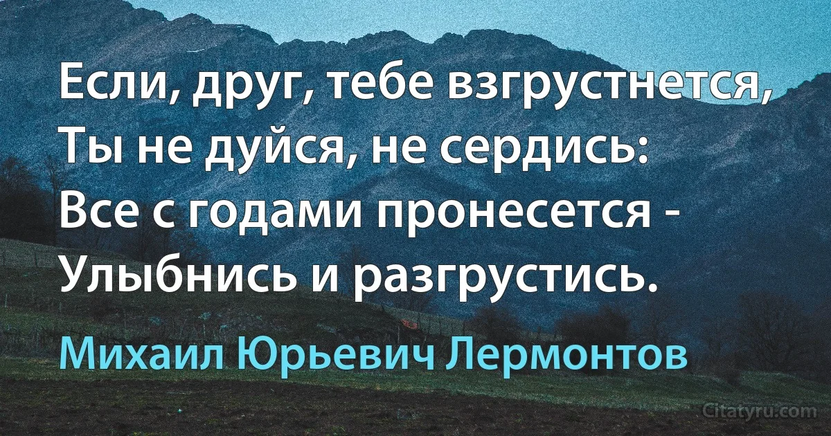 Если, друг, тебе взгрустнется,
Ты не дуйся, не сердись:
Все с годами пронесется -
Улыбнись и разгрустись. (Михаил Юрьевич Лермонтов)