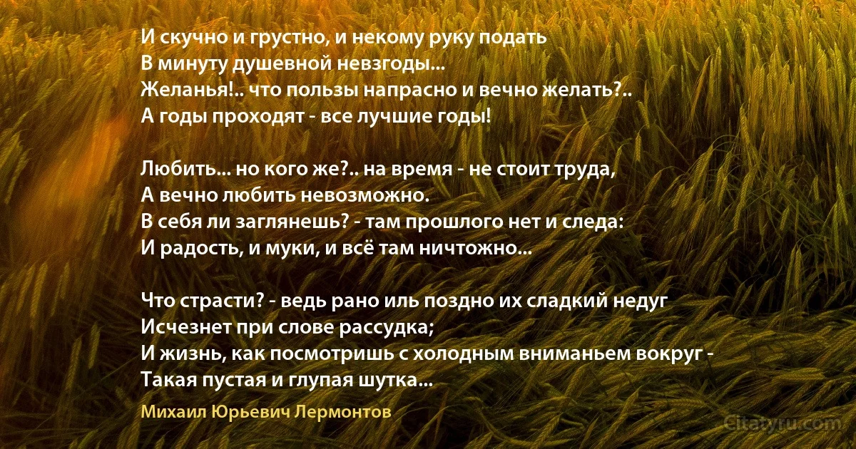 И скучно и грустно, и некому руку подать
В минуту душевной невзгоды...
Желанья!.. что пользы напрасно и вечно желать?..
А годы проходят - все лучшие годы!

Любить... но кого же?.. на время - не стоит труда,
А вечно любить невозможно.
В себя ли заглянешь? - там прошлого нет и следа:
И радость, и муки, и всё там ничтожно...

Что страсти? - ведь рано иль поздно их сладкий недуг
Исчезнет при слове рассудка;
И жизнь, как посмотришь с холодным вниманьем вокруг -
Такая пустая и глупая шутка... (Михаил Юрьевич Лермонтов)