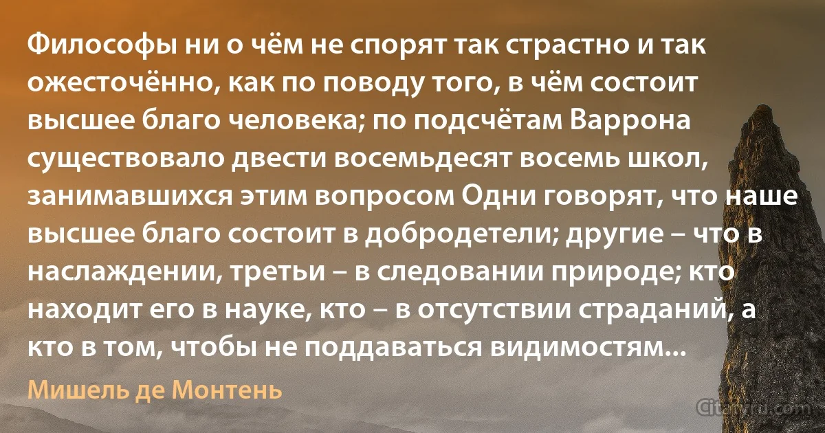 Философы ни о чём не спорят так страстно и так ожесточённо, как по поводу того, в чём состоит высшее благо человека; по подсчётам Варрона существовало двести восемьдесят восемь школ, занимавшихся этим вопросом Одни говорят, что наше высшее благо состоит в добродетели; другие – что в наслаждении, третьи – в следовании природе; кто находит его в науке, кто – в отсутствии страданий, а кто в том, чтобы не поддаваться видимостям... (Мишель де Монтень)