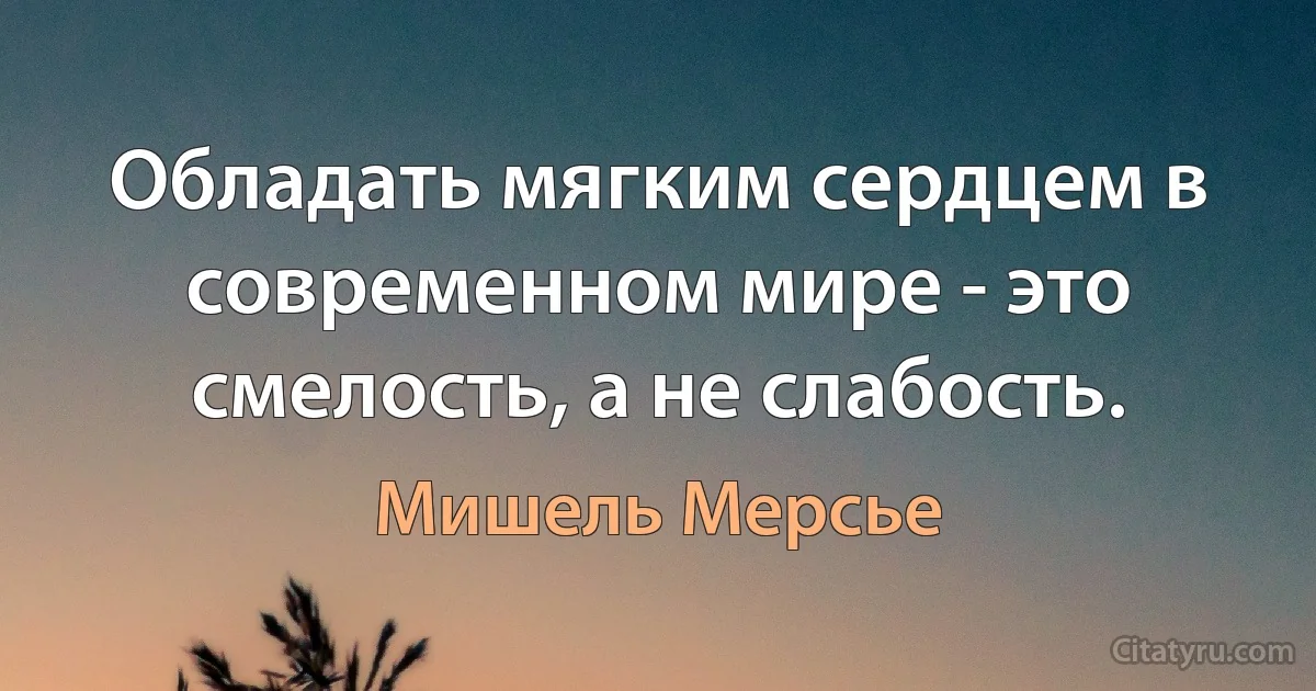 Обладать мягким сердцем в современном мире - это смелость, а не слабость. (Мишель Мерсье)