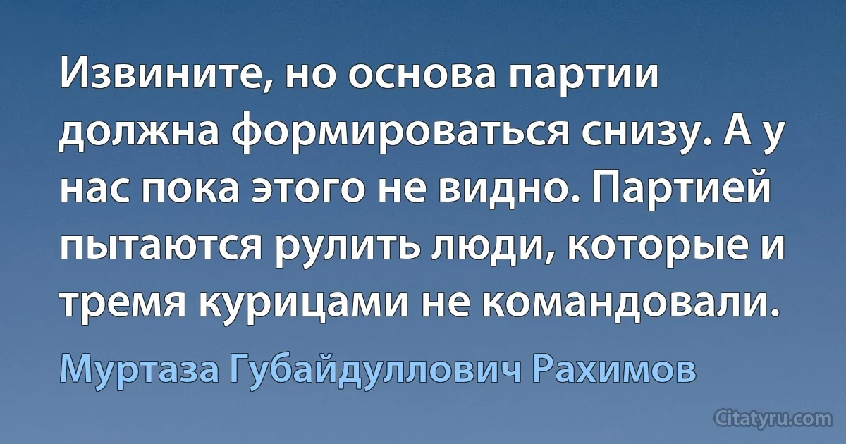 Извините, но основа партии должна формироваться снизу. А у нас пока этого не видно. Партией пытаются рулить люди, которые и тремя курицами не командовали. (Муртаза Губайдуллович Рахимов)