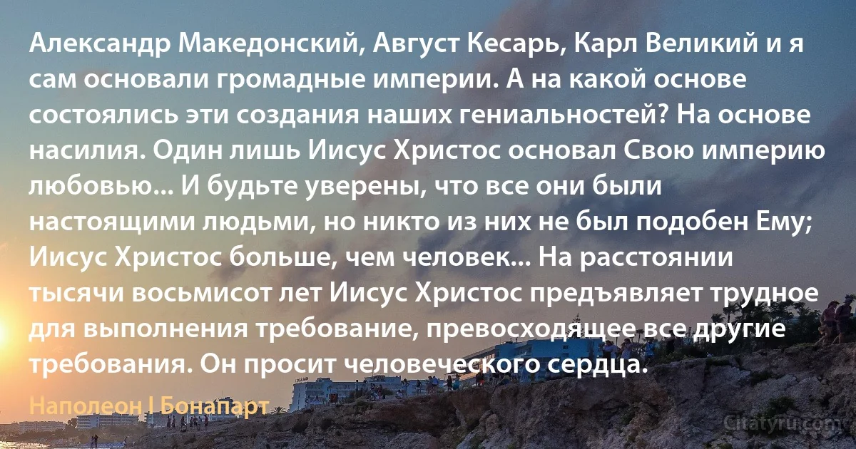 Александр Македонский, Август Кесарь, Карл Великий и я сам основали громадные империи. А на какой основе состоялись эти создания наших гениальностей? На основе насилия. Один лишь Иисус Христос основал Свою империю любовью... И будьте уверены, что все они были настоящими людьми, но никто из них не был подобен Ему; Иисус Христос больше, чем человек... На расстоянии тысячи восьмисот лет Иисус Христос предъявляет трудное для выполнения требование, превосходящее все другие требования. Он просит человеческого сердца. (Наполеон I Бонапарт)