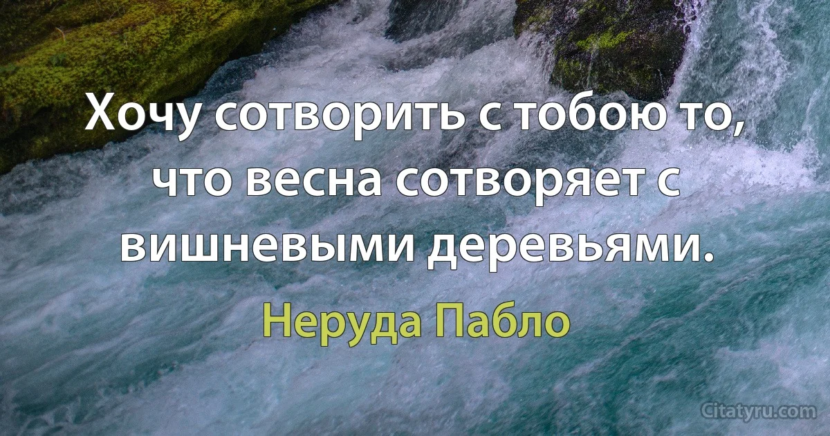 Хочу сотворить с тобою то, что весна сотворяет с вишневыми деревьями. (Неруда Пабло)