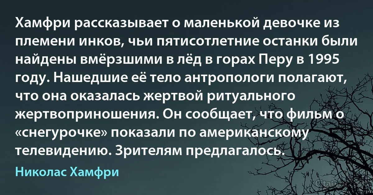 Хамфри рассказывает о маленькой девочке из племени инков, чьи пятисотлетние останки были найдены вмёрзшими в лёд в горах Перу в 1995 году. Нашедшие её тело антропологи полагают, что она оказалась жертвой ритуального жертвоприношения. Он сообщает, что фильм о «снегурочке» показали по американскому телевидению. Зрителям предлагалось. (Николас Хамфри)