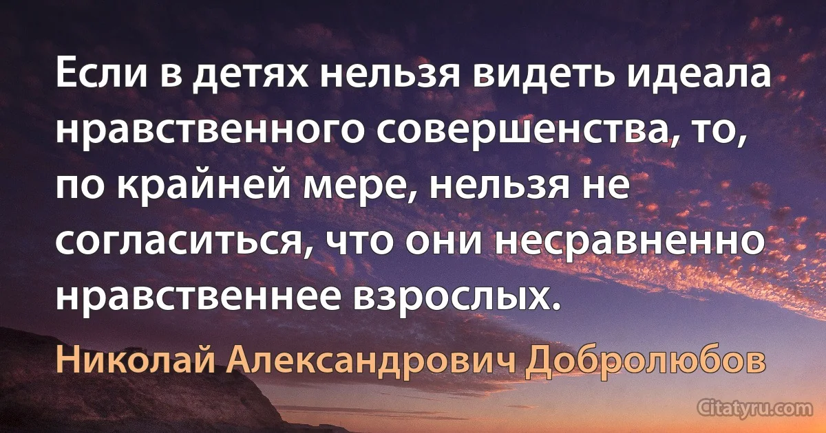 Если в детях нельзя видеть идеала нравственного совершенства, то, по крайней мере, нельзя не согласиться, что они несравненно нравственнее взрослых. (Николай Александрович Добролюбов)