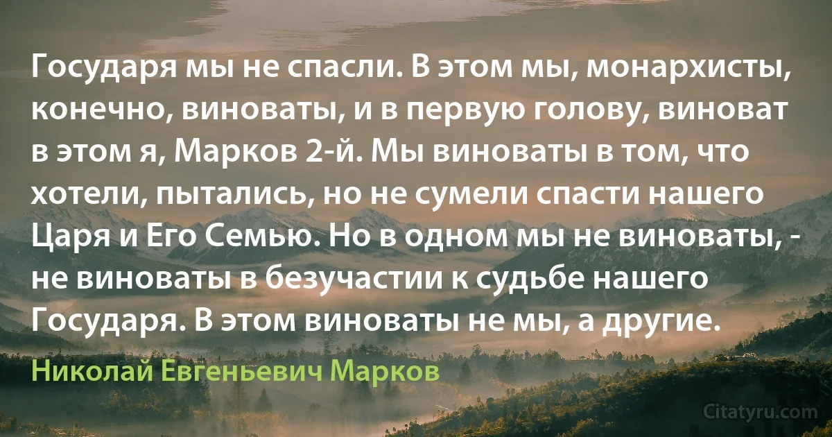 Государя мы не спасли. В этом мы, монархисты, конечно, виноваты, и в первую голову, виноват в этом я, Марков 2-й. Мы виноваты в том, что хотели, пытались, но не сумели спасти нашего Царя и Его Семью. Но в одном мы не виноваты, - не виноваты в безучастии к судьбе нашего Государя. В этом виноваты не мы, а другие. (Николай Евгеньевич Марков)