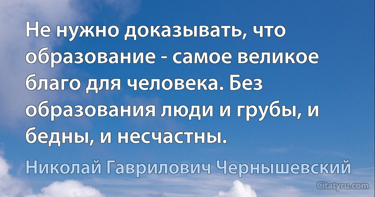 Не нужно доказывать, что образование - самое великое благо для человека. Без образования люди и грубы, и бедны, и несчастны. (Николай Гаврилович Чернышевский)