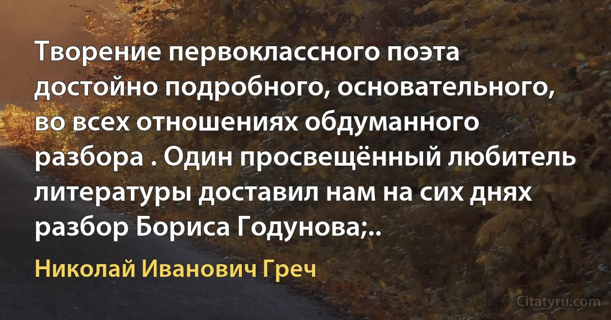 Творение первоклассного поэта достойно подробного, основательного, во всех отношениях обдуманного разбора . Один просвещённый любитель литературы доставил нам на сих днях разбор Бориса Годунова;.. (Николай Иванович Греч)